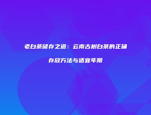 老白茶储存之道：云南古树白茶的正确存放方法与适宜年限