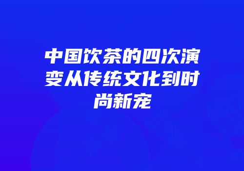 中国饮茶的四次演变从传统文化到时尚新宠