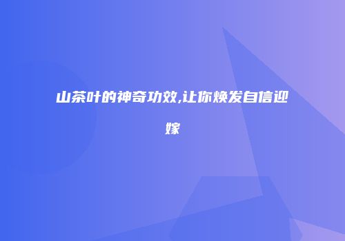 山茶叶的神奇功效,让你焕发自信迎嫁