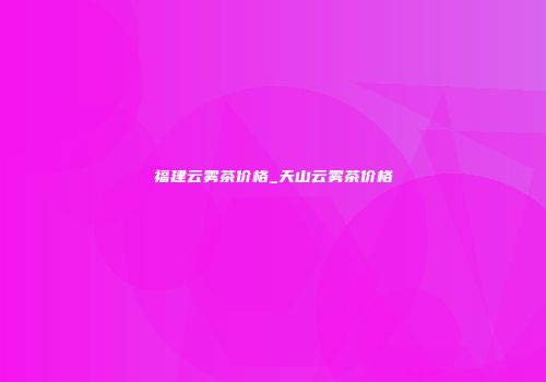 福建云雾茶价格_天山云雾茶价格