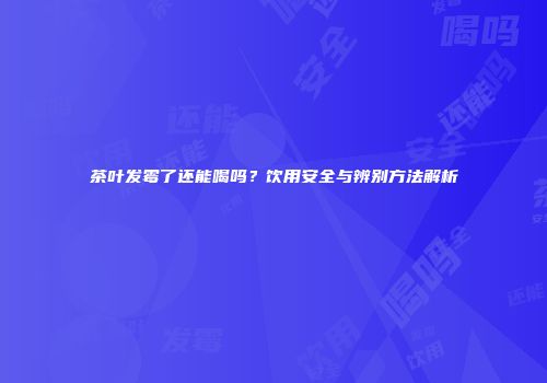 茶叶发霉了还能喝吗？饮用安全与辨别方法解析