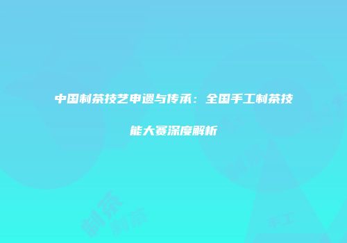 中国制茶技艺申遗与传承：全国手工制茶技能大赛深度解析