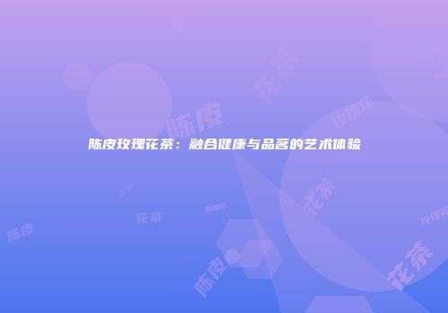 陈皮玫瑰花茶：融合健康与品茗的艺术体验