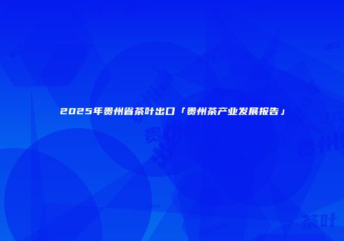 2025年贵州省茶叶出口「贵州茶产业发展报告」