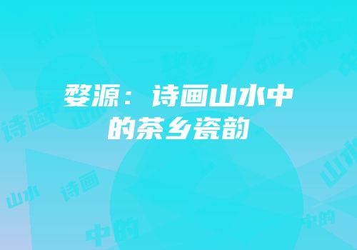 婺源：诗画山水中的茶乡瓷韵