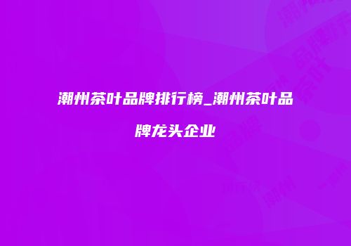 潮州茶叶品牌排行榜_潮州茶叶品牌龙头企业