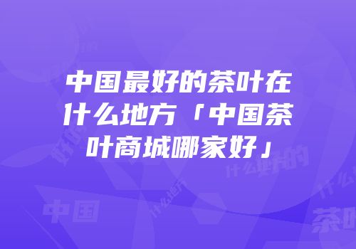 中国最好的茶叶在什么地方「中国茶叶商城哪家好」