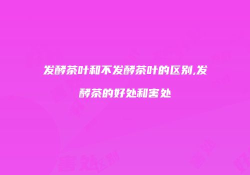 发酵茶叶和不发酵茶叶的区别,发酵茶的好处和害处