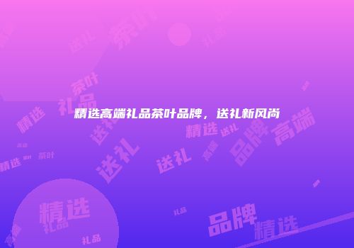 精选高端礼品茶叶品牌，送礼新风尚