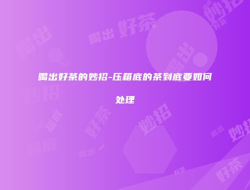 喝出好茶的妙招-压箱底的茶到底要如何处理