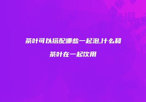 茶叶可以搭配哪些一起泡,什么和茶叶在一起饮用