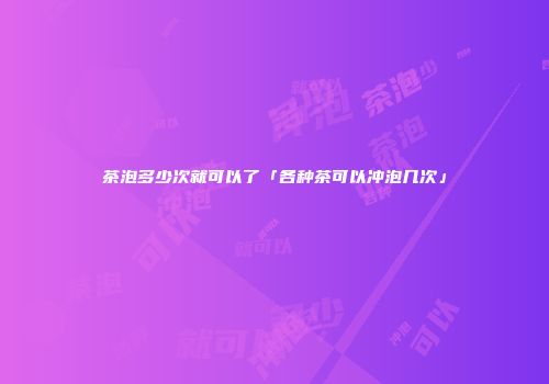 茶泡多少次就可以了「各种茶可以冲泡几次」
