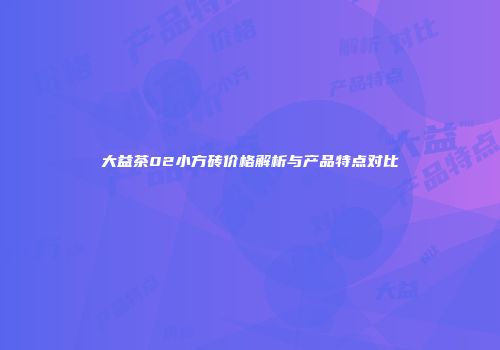 大益茶02小方砖价格解析与产品特点对比