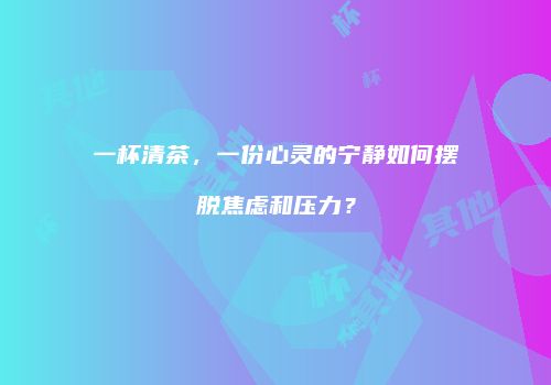 一杯清茶，一份心灵的宁静如何摆脱焦虑和压力？