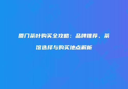 厦门茶叶购买全攻略：品牌推荐、茶馆选择与购买地点解析