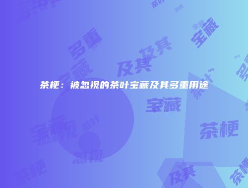 茶梗：被忽视的茶叶宝藏及其多重用途
