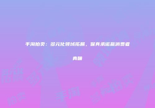 手淘拍卖：多元化领域拓展，保真承诺赢消费者青睐
