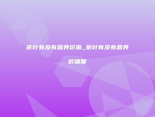 茶叶有没有营养价值_茶叶有没有营养价值呢