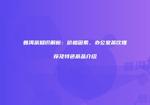 普洱茶知识解析：价格因素、办公室茶饮推荐及特色茶品介绍
