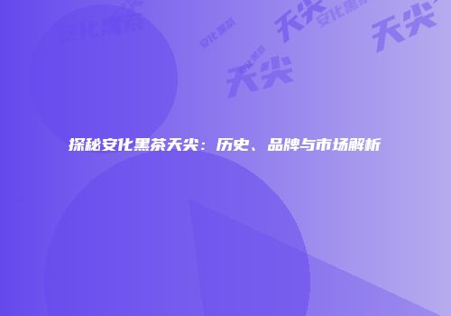 探秘安化黑茶天尖：历史、品牌与市场解析