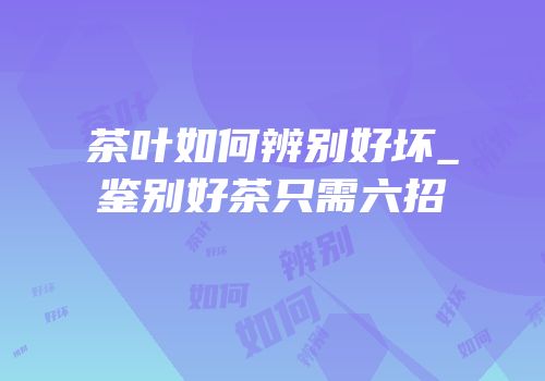 茶叶如何辨别好坏_鉴别好茶只需六招