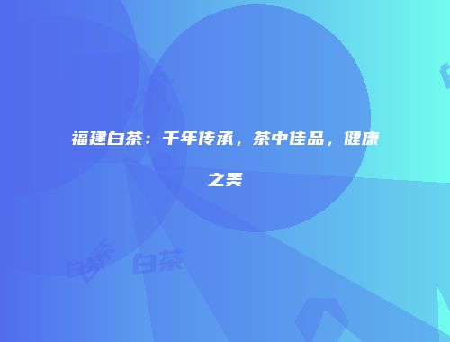 福建白茶：千年传承，茶中佳品，健康之美