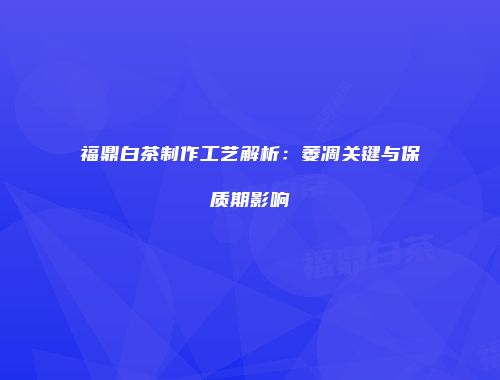 福鼎白茶制作工艺解析：萎凋关键与保质期影响