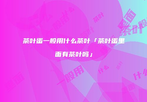 茶叶蛋一般用什么茶叶「茶叶蛋里面有茶叶吗」