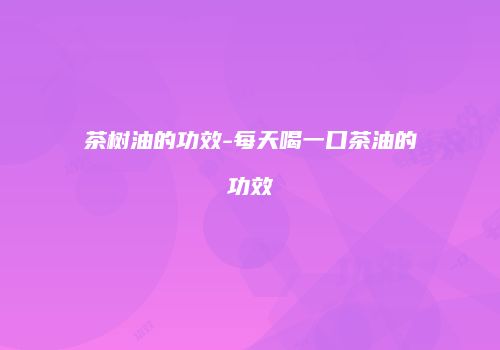 茶树油的功效-每天喝一口茶油的功效