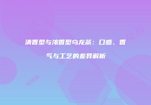 清香型与浓香型乌龙茶：口感、香气与工艺的差异解析