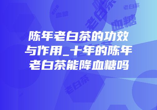 陈年老白茶的功效与作用_十年的陈年老白茶能降血糖吗