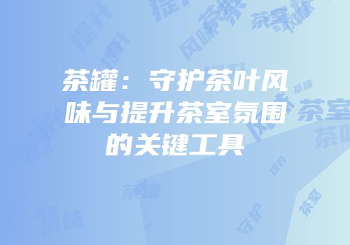 茶罐：守护茶叶风味与提升茶室氛围的关键工具