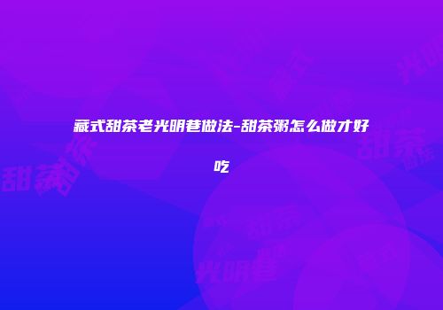 藏式甜茶老光明巷做法-甜茶粥怎么做才好吃
