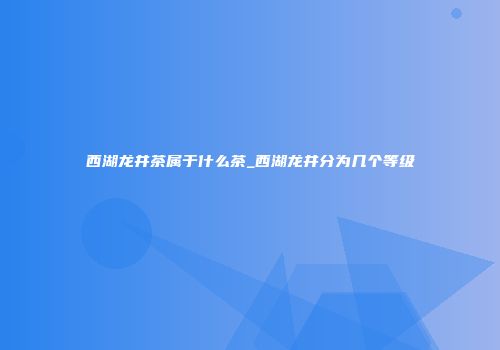 西湖龙井茶属于什么茶_西湖龙井分为几个等级