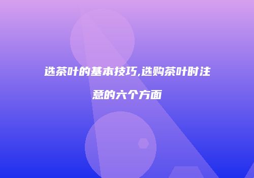 选茶叶的基本技巧,选购茶叶时注意的六个方面
