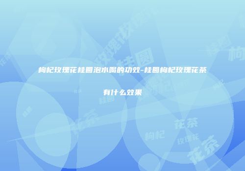 枸杞玫瑰花桂圆泡水喝的功效-桂圆枸杞玫瑰花茶有什么效果