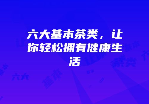 六大基本茶类，让你轻松拥有健康生活