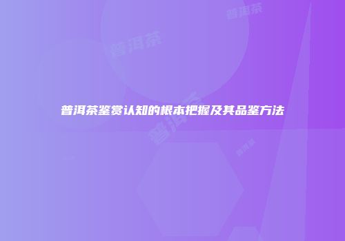 普洱茶鉴赏认知的根本把握及其品鉴方法