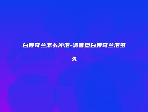 白芽奇兰怎么冲泡-清香型白芽奇兰泡多久