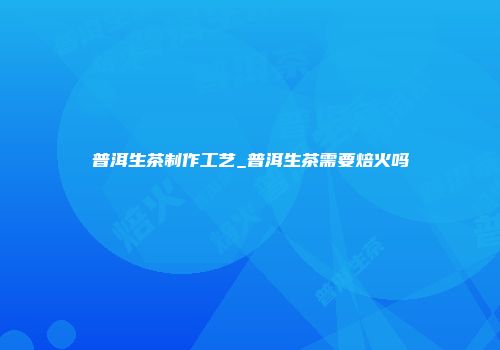 普洱生茶制作工艺_普洱生茶需要焙火吗