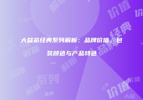 大益茶经典系列解析：品牌价值、包装颜色与产品特色