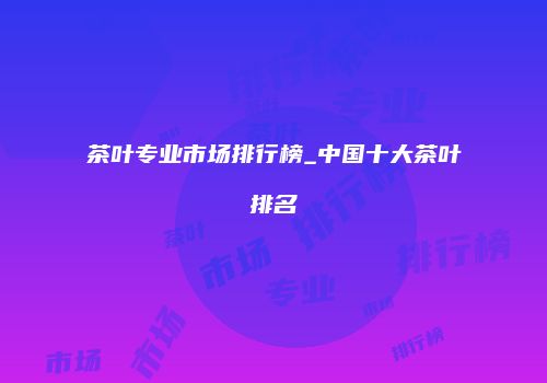 茶叶专业市场排行榜_中国十大茶叶排名