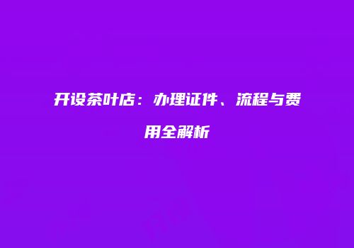 开设茶叶店：办理证件、流程与费用全解析
