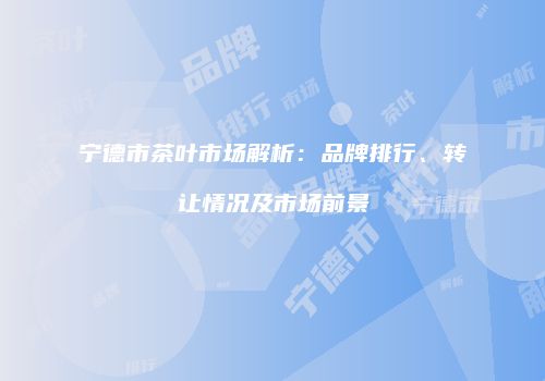 宁德市茶叶市场解析：品牌排行、转让情况及市场前景