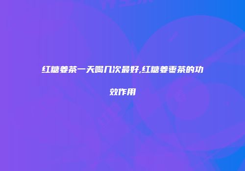 红糖姜茶一天喝几次最好,红糖姜枣茶的功效作用