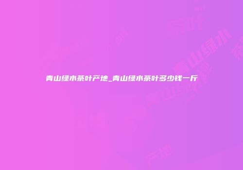 青山绿水茶叶产地_青山绿水茶叶多少钱一斤