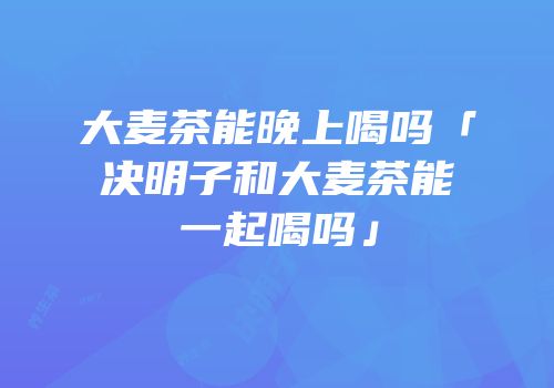 大麦茶能晚上喝吗「决明子和大麦茶能一起喝吗」