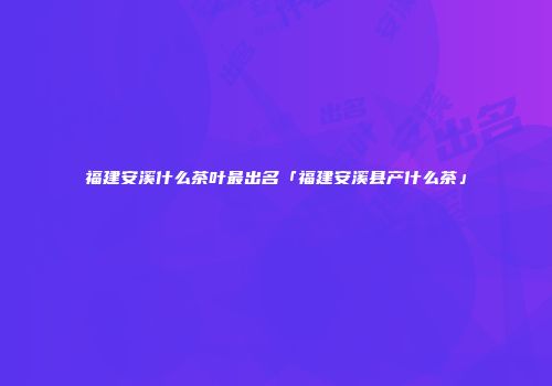 福建安溪什么茶叶最出名「福建安溪县产什么茶」