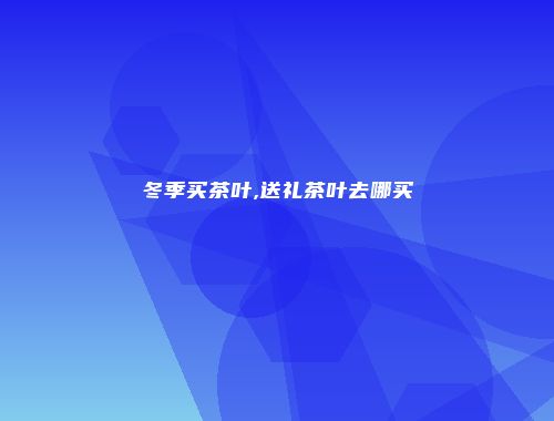 冬季买茶叶,送礼茶叶去哪买