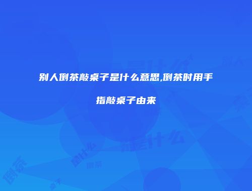 别人倒茶敲桌子是什么意思,倒茶时用手指敲桌子由来